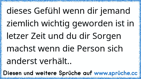 dieses Gefühl wenn dir jemand ziemlich wichtig geworden ist in letzer Zeit und du dir Sorgen machst wenn die Person sich anderst verhält..