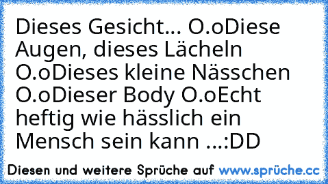 Dieses Gesicht... O.o
Diese Augen, dieses Lächeln O.o
Dieses kleine Nässchen O.o
Dieser Body O.o
Echt heftig wie hässlich ein Mensch sein kann ...
:DD