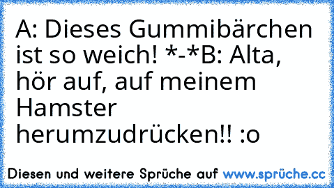 A: Dieses Gummibärchen ist so weich! *-*
B: Alta, hör auf, auf meinem Hamster
     herumzudrücken!! :o