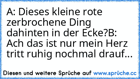 A: Dieses kleine rote zerbrochene Ding dahinten in der Ecke?
B: Ach das ist nur mein Herz tritt ruhig nochmal drauf...