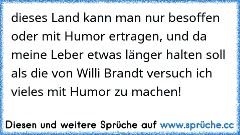 dieses Land kann man nur besoffen oder mit Humor ertragen, und da meine Leber etwas länger halten soll als die von Willi Brandt versuch ich vieles mit Humor zu machen!