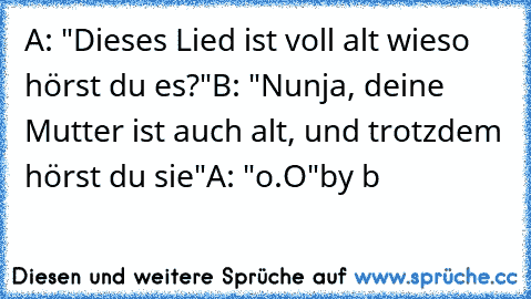 A: "Dieses Lied ist voll alt wieso hörst du es?"
B: "Nunja, deine Mutter ist auch alt, und trotzdem hörst du sie"
A: "o.O"
by b