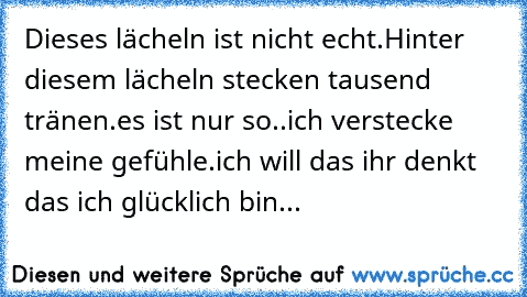 Dieses lächeln ist nicht echt.
Hinter diesem lächeln stecken tausend tränen.
es ist nur so..ich verstecke meine gefühle.
ich will das ihr denkt das ich glücklich bin...
♥