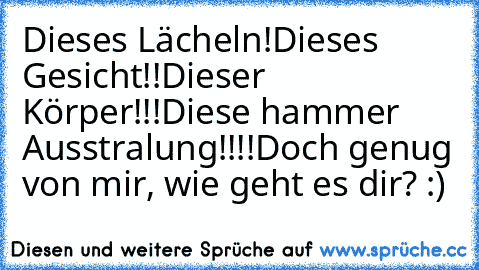 Dieses Lächeln!
Dieses Gesicht!!
Dieser Körper!!!
Diese hammer Ausstralung!!!!
Doch genug von mir, wie geht es dir? :)