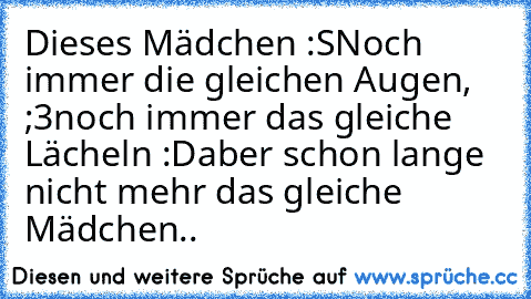 Dieses Mädchen :S
Noch immer die gleichen Augen, ;3
noch immer das gleiche Lächeln :D
aber schon lange nicht mehr das gleiche Mädchen..