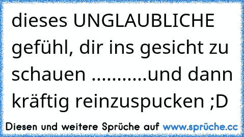 dieses UNGLAUBLICHE gefühl, dir ins gesicht zu schauen ♥♥...........und dann kräftig reinzuspucken ;D