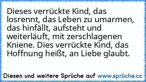 Dieses verrückte Kind, das losrennt, das Leben zu umarmen, das hinfällt, aufsteht und weiterläuft, mit zerschlagenen Kniene. Dies verrückte Kind, das Hoffnung heißt, an Liebe glaubt.♥