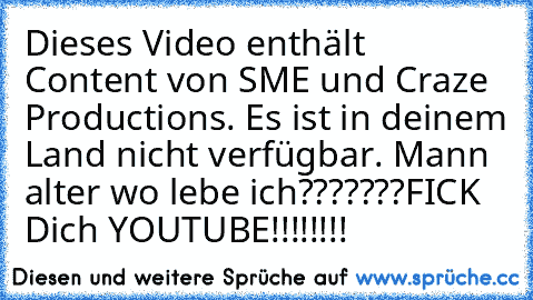 Dieses Video enthält Content von SME und Craze Productions. Es ist in deinem Land nicht verfügbar. 
Mann alter wo lebe ich???????
FICK Dich YOUTUBE!!!!!!!!