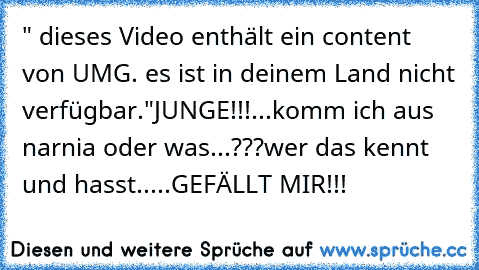 " dieses Video enthält ein content von UMG. es ist in deinem Land nicht verfügbar."
JUNGE!!!...komm ich aus narnia oder was...???
wer das kennt und hasst.....GEFÄLLT MIR!!!