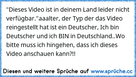 "Dieses Video ist in deinem Land leider nicht verfügbar."
aaalter, der Typ der das Video reingestellt hat ist ein Deutscher, Ich bin Deutscher und ich BIN in Deutschland..
Wo bitte muss ich hingehen, dass ich dieses Video anschauen kann?!!