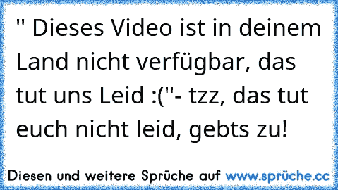 '' Dieses Video ist in deinem Land nicht verfügbar, das tut uns Leid :(''
- tzz, das tut euch nicht leid, gebts zu!