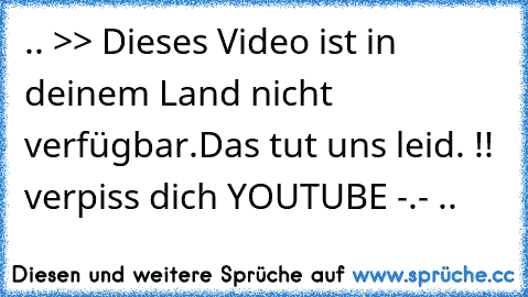 .. >> Dieses Video ist in deinem Land nicht verfügbar.
Das tut uns leid. !! verpiss dich YOUTUBE -.- ..