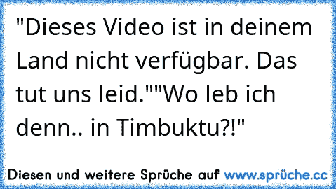 "Dieses Video ist in deinem Land nicht verfügbar. Das tut uns leid."
"Wo leb ich denn.. in Timbuktu?!"