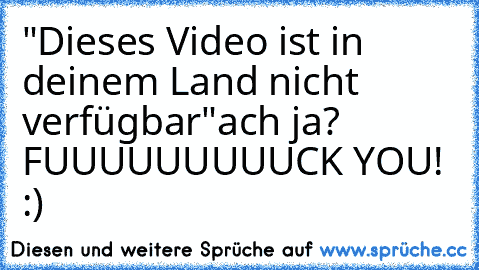 "Dieses Video ist in deinem Land nicht verfügbar"
ach ja? FUUUUUUUUUCK YOU! :)