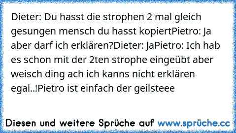 Dieter: Du hasst die strophen 2 mal gleich gesungen mensch du hasst kopiert
Pietro: Ja aber darf ich erklären?
Dieter: Ja
Pietro: Ich hab es schon mit der 2ten strophe eingeübt aber weisch ding ach ich kanns nicht erklären egal..!
Pietro ist einfach der geilsteee ♥