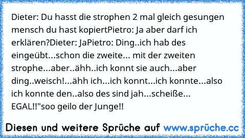 Dieter: Du hasst die strophen 2 mal gleich gesungen mensch du hast kopiert
Pietro: Ja aber darf ich erklären?
Dieter: Ja
Pietro: Ding..ich hab des eingeübt...schon die zweite... mit der zweiten strophe...aber..ähh..ich konnt sie auch...aber ding..weisch!...ähh ich...ich konnt...ich konnte...also ich konnte den..also des sind jah...scheiße... EGAL!!"
soo geilo der Junge!! ♥ ♪