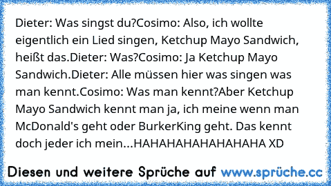 Dieter: Was singst du?
Cosimo: Also, ich wollte eigentlich ein Lied singen, Ketchup Mayo Sandwich, heißt das.
Dieter: Was?
Cosimo: Ja Ketchup Mayo Sandwich.
Dieter: Alle müssen hier was singen was man kennt.
Cosimo: Was man kennt?
Aber Ketchup Mayo Sandwich kennt man ja, ich meine wenn man McDonald's geht oder BurkerKing geht. Das kennt doch jeder ich mein...
HAHAHAHAHAHAHAHA XD