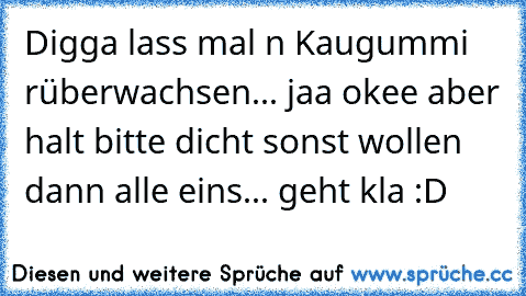 Digga lass mal n Kaugummi rüberwachsen... jaa okee aber halt bitte dicht sonst wollen dann alle eins... geht kla :D