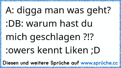 A: digga man was geht? :D
B: warum hast du mich geschlagen ?!? :o
wers kennt Liken ;D