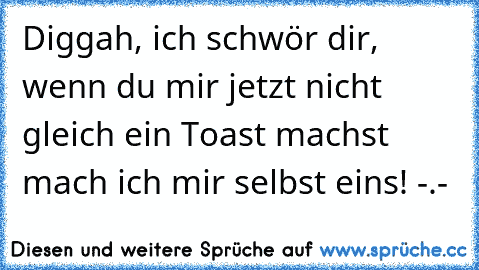 Diggah, ich schwör dir, wenn du mir jetzt nicht gleich ein Toast machst mach ich mir selbst eins! -.-