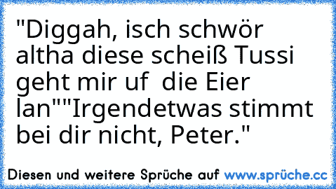 "Diggah, isch schwör altha diese scheiß Tussi  geht mir uf  die Eier lan"
"Irgendetwas stimmt bei dir nicht, Peter."