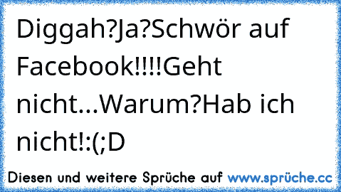 Diggah?
Ja?
Schwör auf Facebook!!!!
Geht nicht...
Warum?
Hab ich nicht!:(
;D