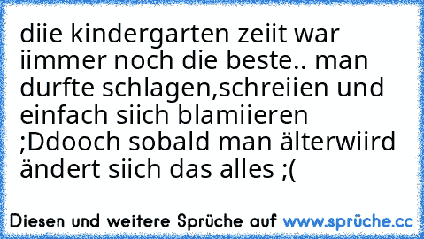 diie kindergarten zeiit war iimmer noch die beste..♥ man durfte schlagen,schreiien und einfach siich blamiieren ;D
dooch sobald man älterwiird ändert siich das alles ;(