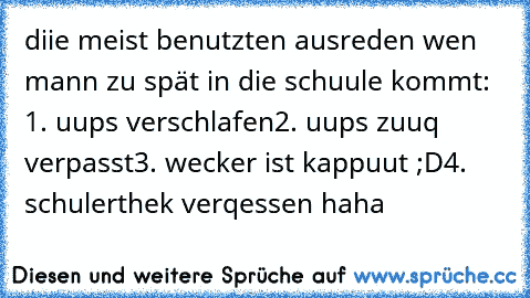 diie meist benutzten ausreden wen mann zu spät in die schuule kommt: 1. uups verschlafen
2. uups zuuq verpasst
3. wecker ist kappuut ;D
4. schulerthek verqessen haha