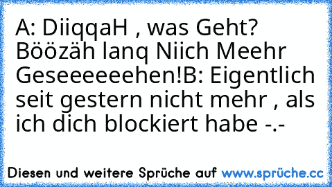 A: DiiqqaH , was Geht? Böözäh lanq Niich Meehr Geseeeeeehen!
B: Eigentlich seit gestern nicht mehr , als ich dich blockiert habe -.-