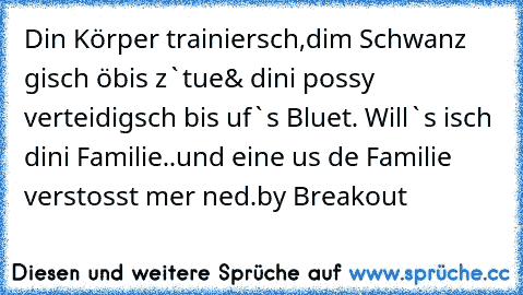 Din Körper trainiersch,
dim Schwanz gisch öbis z`tue
& dini possy verteidigsch bis uf`s Bluet. Will`s isch dini Familie..und eine us de Familie verstosst mer ned.
by Breakout