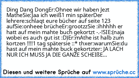 Ding Dang Dong
Er:Ohnee wir haben Jezt Mathe
Sie:Jaa ich weiß
1 min später
Der lehrere:schlaqt eure bücher auf seite 123 auf
Sie:onheee brüche
Er:grootzz
Sie :ihhhhh er hatt auf mein mahte buch gekortzt -.-!
SIE:(naja wobei es auch gut ist :D)
Er:mAthe ist halb zum kortzen !!!!
1 tag später
sie ::* thx
er:warum
Sie:du hast auf mein mahte buck gekortzt♥
er: JA LACH NUR ICH MUSS JA DIE GANZE SCHE...