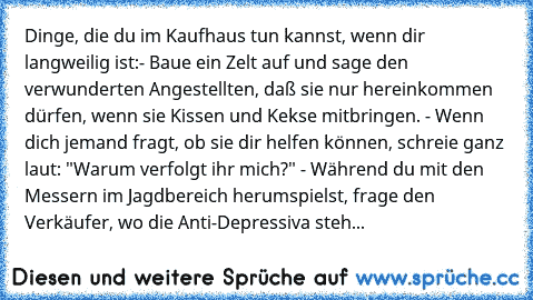 Dinge, die du im Kaufhaus tun kannst, wenn dir langweilig ist:
- Baue ein Zelt auf und sage den verwunderten Angestellten, daß sie nur hereinkommen dürfen, wenn sie Kissen und Kekse mitbringen. 
- Wenn dich jemand fragt, ob sie dir helfen können, schreie ganz laut: "Warum verfolgt ihr mich?" 
- Während du mit den Messern im Jagdbereich herumspielst, frage den Verkäufer, wo die Anti-Depressiva steh...