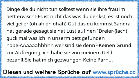 Dinge die du nicht tun solltest wenn sie ihre frau im bett erwischt
-Es ist nicht das was du denkst, es ist noch viel geiler (oh ah oh ohah)
-Gut das du kommst Sandra hat gerade gesagt sie hat Lust auf nen`Dreier
-(lach) guck mal was ich in unserm bett gefunden habe
-AAaaaahhhhh wer sind sie denn?
-Keinen Grund zur Aufregung, ich habe sie von meinem Geld bezahlt
-Sie hat mich gezwungen
-Keine P...