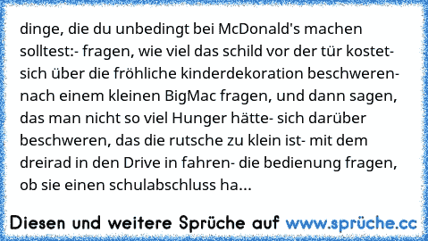 dinge, die du unbedingt bei McDonald's machen solltest:
- fragen, wie viel das schild vor der tür kostet
- sich über die fröhliche kinderdekoration beschweren
- nach einem kleinen BigMac fragen, und dann sagen, das man nicht so viel Hunger hätte
- sich darüber beschweren, das die rutsche zu klein ist
- mit dem dreirad in den Drive in fahren
- die bedienung fragen, ob sie einen schulabschluss ha...