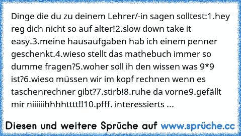 Dinge die du zu deinem Lehrer/-in sagen solltest:
1.hey reg dich nicht so auf alter!
2.slow down take it easy.
3.meine hausaufgaben hab ich einem penner geschenkt.
4.wieso stellt das mathebuch immer so dumme fragen?
5.woher soll ih den wissen was 9*9 ist?
6.wieso müssen wir im kopf rechnen wenn es taschenrechner gibt?
7.stirb!
8.ruhe da vorne
9.gefällt mir niiiiiihhhhtttt!!
10.pfff. interessier...