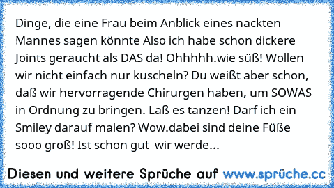 Dinge, die eine Frau beim Anblick eines nackten Mannes sagen könnte
• Also ich habe schon dickere Joints geraucht als DAS da!
• Ohhhhh….wie süß!
• Wollen wir nicht einfach nur kuscheln?
• Du weißt aber schon, daß wir hervorragende Chirurgen haben, um SOWAS in Ordnung zu bringen.
• Laß es tanzen!
• Darf ich ein Smiley darauf malen?
• Wow….dabei sind deine Füße sooo groß!
• Ist schon gut – wir we...