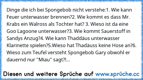 Dinge die ich bei Spongebob nicht verstehe:
1. Wie kann Feuer unterwasser brennen?
2. Wie kommt es dass Mr. Krabs ein Walross als Tochter hat? 
3. Wieso ist da eine Goo Lagoone unterwasser?
3. Wie kommt Sauerstoff in Sandys Anzug?
4. Wie kann Thaddäus unterwasser Klarinette spielen?
5.Wieso hat Thadäuss keine Hose an?
6. Wieso zum Teufel versteht Spongebob Gary obwohl er dauernd nur "Miau" sagt...