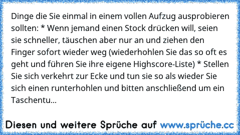 Dinge die Sie einmal in einem vollen Aufzug ausprobieren sollten: * Wenn jemand einen Stock drücken will, seien sie schneller, täuschen aber nur an und ziehen den Finger sofort wieder weg (wiederhohlen Sie das so oft es geht und führen Sie ihre eigene Highscore-Liste) * Stellen Sie sich verkehrt zur Ecke und tun sie so als wieder Sie sich einen runterhohlen und bitten anschließend um ein Tasche...