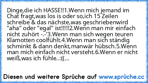 Dinge,die ich HASSE!!
1.Wenn mich jemand im Chat fragt,was los is oder so,
ich 15 Zeilen schreibe & das nächste,was geschrieben
wird "aha" oder "egal" ist!!!!!
2.Wenn man mir einfach nicht zuhört -.-'
3.Wenn man sich wegen teuren Klamotten cool
fühlt.
4.Wenn man sich ständig schminkt & dann denkt,man
wär hübsch.
5.Wenn man mich einfach nicht versteht.
6.Wenn er nicht weiß,was ich fühle..:((...