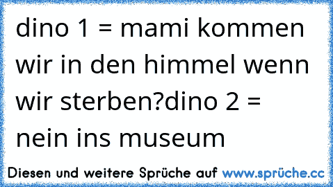 dino 1 = mami kommen wir in den himmel wenn wir sterben?
dino 2 = nein ins museum