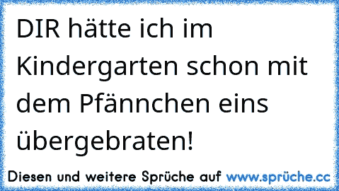 DIR hätte ich im Kindergarten schon mit dem Pfännchen eins übergebraten!