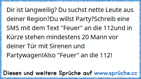 Dir ist langweilig? Du suchst nette Leute aus deiner Region?
Du willst Party?Schreib eine SMS mit dem Text "Feuer" an die 112
und in Kürze stehen mindestens 20 Mann vor deiner Tür mit Sirenen und Partywagen!Also "Feuer" an die 112!