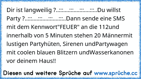 Dir ist langweilig ?
..:::..
..:::..
..:::..
..:::..
Du willst Party ?
..:::..
..:::..
..:::..
..:::..
Dann sende eine SMS mit dem Kennwort
"FEUER" an die 112
und innerhalb von 5 Minuten stehen 20 Männer
mit lustigen Partyhüten, Sirenen und
Partywagen mit coolen blauen Blitzern und
Wasserkanonen vor deinem Haus!!