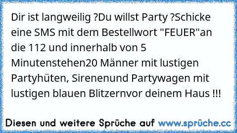 Dir ist langweilig ?
Du willst Party ?
Schicke eine SMS mit dem Bestellwort "FEUER"
an die 112 und innerhalb von 5 Minuten
stehen
20 Männer mit lustigen Partyhüten, Sirenen
und Partywagen mit lustigen blauen Blitzern
vor deinem Haus !!!