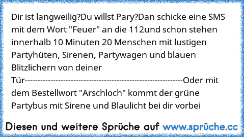 Dir ist langweilig?
Du willst Pary?
Dan schicke eine SMS mit dem Wort "Feuer" an die 112
und schon stehen innerhalb 10 Minuten 20 Menschen mit lustigen Partyhüten, Sirenen, Partywagen und blauen Blitzlichern von deiner Tür
--------------------------------------------------------------
Oder mit dem Bestellwort "Arschloch" kommt der grüne Partybus mit Sirene und Blaulicht bei dir vorbei