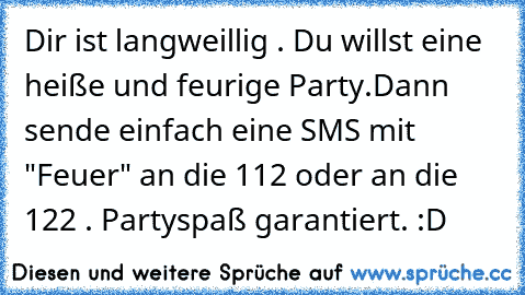 Dir ist langweillig . Du willst eine heiße und feurige Party.
Dann sende einfach eine SMS mit "Feuer" an die 112 oder an die 122 . Partyspaß garantiert. :D