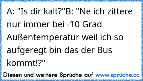 A: "Is dir kalt?"
B: "Ne ich zittere nur immer bei -10 Grad Außentemperatur weil ich so aufgeregt bin das der Bus kommt!?"