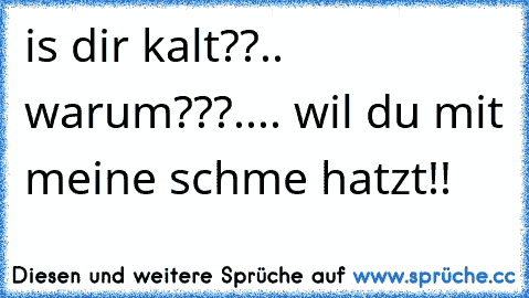 is dir kalt??.. warum???.... wil du mit meine schme hatzt!!