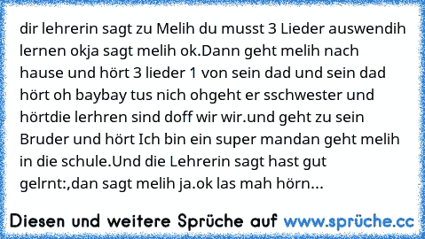 dir lehrerin sagt zu Melih du musst 3 Lieder auswendih lernen ok
ja sagt melih ok.Dann geht melih nach hause und hört 3 lieder 1 von sein dad und sein dad hört oh baybay tus nich oh
geht er sschwester und hörtdie lerhren sind doff wir wir.
und geht zu sein Bruder und hört Ich bin ein super man
dan geht melih in die schule.Und die Lehrerin sagt hast gut gelrnt:,dan sagt melih ja.
ok las mah hörn...