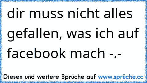 dir muss nicht alles gefallen, was ich auf facebook mach -.-